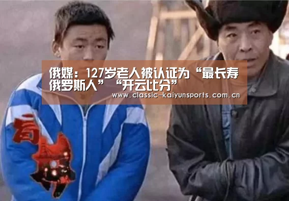 俄媒:127岁老人被认证为“最长寿俄罗斯人”“开云比分”(图1) KAIYUN首页