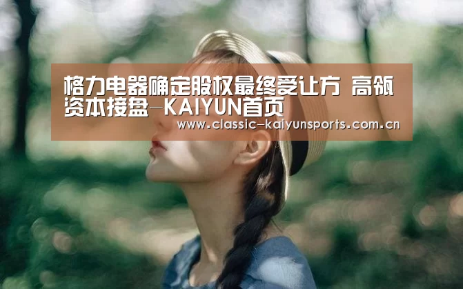 格力电器确定股权最终受让方 高瓴资本接盘-KAIYUN首页(图2) 开云官方服务